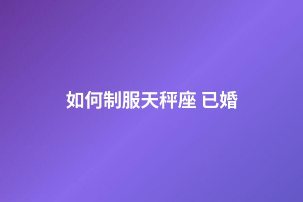 如何制服天秤座 已婚-第1張-星座運勢-玄機派